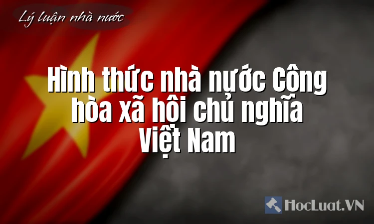 Hình thức nhà nước Cộng hòa xã hội chủ nghĩa Việt Nam Hình thức nhà nước Cộng hòa xã hội chủ nghĩa Việt Nam